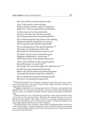 Dante Alighieri - Divine Comedy, Inferno 105
His neck and feet continual journey made.
And, “If the misery of this soft place
Bring in disdain ourselves and our entreaties,”
Began one, “and our aspect black and blistered.
Let the renown of us thy mind incline
To tell us who thou art, who thus securely
Thy living feet dost move along through Hell.
He in whose footprints thou dost see me treading,
Naked and skinless though he now may go,
Was of a greater rank than thou dost think;
He was the grandson of the good Gualdrada; 188
His name was Guidoguerra, and in life
Much did he with his wisdom and his sword.
The other, who close by me treads the sand,
Tegghiaio Aldobrandi is, whose fame 189
Above there in the world should welcome be.
And I, who with them on the cross am placed,
Jacopo Rusticucci was; and truly 190
My savage wife, more than aught else, doth harm me.” 191
Could I have been protected from the ﬁre,
Below I should have thrown myself among them,
And think the Teacher would have suffered it;
But as I should have burned and baked myself,
My terror overmastered my good will,
188
The good Gualdrada was a daughter of Bellincion Berti, the simple citizen of Flo-
rence in the olden time, who used to walk the streets “begirt with bone and leather,” as
mentioned in the Paradiso, XV. 112.
189
Tegghiajo Aldobrandi was a distinguished citizen of Florence, and opposed what
Malespini calls “the ill counsel of the people,” that war should be declared against the
Sienese, which war resulted in the battle of Monte Aperto and the defeat of the Floren-
tines.
190
Jacopo Rusticucci was a rich Florentine gentleman, whose chief misfortune seems
to have been an ill-assorted marriage. Whereupon the amiable Boccaccio in his usual
Decameron style remarks: “Men ought not then to be over-hasty in getting married; on
the contrary, they should come to it with much precaution.” And then he indulges in ﬁve
octavo pages against matrimony and woman in general.
191
See Macchiavelli’s story of Belfagor, wherein Minos and Rhadamanthus, and the rest
of the infernal judges, are greatly surprised to hear an inﬁnite number of condemned
souls “lament nothing so bitterly as their folly in having taken wives, attributing to them
the whole of their misfortune.”
 