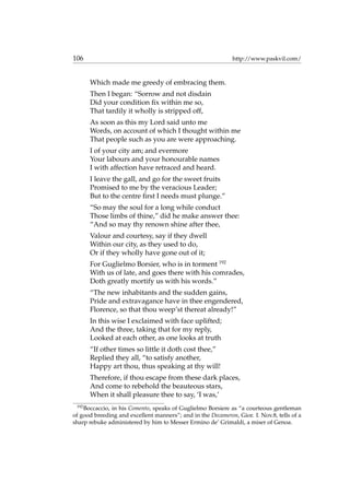 106 http://www.paskvil.com/
Which made me greedy of embracing them.
Then I began: “Sorrow and not disdain
Did your condition ﬁx within me so,
That tardily it wholly is stripped off,
As soon as this my Lord said unto me
Words, on account of which I thought within me
That people such as you are were approaching.
I of your city am; and evermore
Your labours and your honourable names
I with affection have retraced and heard.
I leave the gall, and go for the sweet fruits
Promised to me by the veracious Leader;
But to the centre ﬁrst I needs must plunge.”
“So may the soul for a long while conduct
Those limbs of thine,” did he make answer thee:
“And so may thy renown shine after thee,
Valour and courtesy, say if they dwell
Within our city, as they used to do,
Or if they wholly have gone out of it;
For Guglielmo Borsier, who is in torment 192
With us of late, and goes there with his comrades,
Doth greatly mortify us with his words.”
“The new inhabitants and the sudden gains,
Pride and extravagance have in thee engendered,
Florence, so that thou weep’st thereat already!”
In this wise I exclaimed with face uplifted;
And the three, taking that for my reply,
Looked at each other, as one looks at truth
“If other times so little it doth cost thee,”
Replied they all, “to satisfy another,
Happy art thou, thus speaking at thy will!
Therefore, if thou escape from these dark places,
And come to rebehold the beauteous stars,
When it shall pleasure thee to say, ‘I was,’
192
Boccaccio, in his Comento, speaks of Guglielmo Borsiere as “a courteous gentleman
of good breeding and excellent manners”; and in the Decameron, Gior. I. Nov.8, tells of a
sharp rebuke administered by him to Messer Ermino de’ Grimaldi, a miser of Genoa.
 