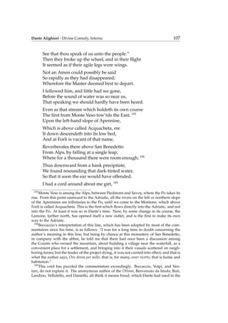 Dante Alighieri - Divine Comedy, Inferno 107
See that thou speak of us unto the people.”
Then they broke up the wheel, and in their ﬂight
It seemed as if their agile legs were wings.
Not an Amen could possibly be said
So rapidly as they had disappeared;
Wherefore the Master deemed best to depart.
I followed him, and little had we gone,
Before the sound of water was so near us,
That speaking we should hardly have been heard.
Even as that stream which holdeth its own course
The ﬁrst from Monte Veso tow’rds the East, 193
Upon the left-hand slope of Apennine,
Which is above called Acquacheta, ere
It down descendeth into its low bed,
And at Forli is vacant of that name,
Reverberates there above San Benedetto
From Alps, by falling at a single leap,
Where for a thousand there were room enough; 194
Thus downward from a bank precipitate,
We found resounding that dark-tinted water,
So that it soon the ear would have offended.
I had a cord around about me girt, 195
193
Monte Veso is among the Alps, between Piedmont and Savoy, where the Po takes its
rise. From this point eastward to the Adriatic, all the rivers on the left or northern slope
of the Apennines are tributaries to the Po, until we come to the Montone, which above
Forl`ı is called Acquacheta. This is the ﬁrst which ﬂows directly into the Adriatic, and not
into the Po. At least it was so in Dante’s time. Now, by some change in its course, the
Lamone, farther north, has opened itself a new outlet, and is the ﬁrst to make its own
way to the Adriatic.
194
Boccaccio’s interpretation of this line, which has been adopted by most of the com-
mentators since his time, is as follows: “I was for a long time in doubt concerning the
author’s meaning in this line; but being by chance at this monastery of San Benedetto,
in company with the abbot, he told me that there had once been a discussion among
the Counts who owned the mountain, about building a village near the waterfall, as a
convenient place for a settlement, and bringing into it their vassals scattered on neigh-
boring farms; but the leader of the project dying, it was not carried into effect; and that is
what the author says, Ove dovea per mille, that is, for many, esser ricetto, that is home and
habitation.”
195
This cord has puzzled the commentators exceedingly. Boccaccio, Volpi, and Ven-
turi, do not explain it. The anonymous author of the Ottimo, Benvenuto da Imola, Buti,
Landino, Vellutello, and Daniello, all think it means fraud, which Dante had used in the
 