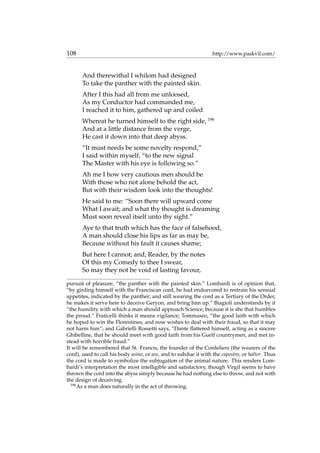 108 http://www.paskvil.com/
And therewithal I whilom had designed
To take the panther with the painted skin.
After I this had all from me unloosed,
As my Conductor had commanded me,
I reached it to him, gathered up and coiled
Whereat he turned himself to the right side, 196
And at a little distance from the verge,
He cast it down into that deep abyss.
“It must needs be some novelty respond,”
I said within myself, “to the new signal
The Master with his eye is following so.”
Ah me I how very cautious men should be
With those who not alone behold the act,
But with their wisdom look into the thoughts!
He said to me: “Soon there will upward come
What I await; and what thy thought is dreaming
Must soon reveal itself unto thy sight.”
Aye to that truth which has the face of falsehood,
A man should close his lips as far as may be,
Because without his fault it causes shame;
But here I cannot; and, Reader, by the notes
Of this my Comedy to thee I swear,
So may they not be void of lasting favour,
pursuit of pleasure, “the panther with the painted skin.” Lombardi is of opinion that,
“by girding himself with the Franciscan cord, he had endeavored to restrain his sensual
appetites, indicated by the panther; and still wearing the cord as a Tertiary of the Order,
he makes it serve here to deceive Geryon, and bring him up.” Biagioli understands by it
“the humility with which a man should approach Science, because it is she that humbles
the proud.” Fraticelli thinks it means vigilance; Tommaseo, “the good faith with which
he hoped to win the Florentines, and now wishes to deal with their fraud, so that it may
not harm him”; and Gabrielli Rossetti says, “Dante ﬂattered himself, acting as a sincere
Ghibelline, that he should meet with good faith from his Guelf countrymen, and met in-
stead with horrible fraud.”
It will be remembered that St. Francis, the founder of the Cordeliers (the wearers of the
cord), used to call his body asino, or ass, and to subdue it with the capestro, or halter. Thus
the cord is made to symbolize the subjugation of the animal nature. This renders Lom-
bardi’s interpretation the most intelligible and satisfactory, though Virgil seems to have
thrown the cord into the abyss simply because he had nothing else to throw, and not with
the design of deceiving.
196
As a man does naturally in the act of throwing.
 