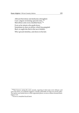 Dante Alighieri - Divine Comedy, Inferno 109
Athwart that dense and darksome atmosphere
I saw a ﬁgure swimming upward come, 197
Marvellous unto every steadfast heart, 198
Even as he returns who goeth down
Sometimes to clear an anchor, which has grappled
Reef, or aught else that in the sea is hidden,
Who upward stretches, and draws in his feet.
197
That Geryon, seeing the cord, ascends, expecting to ﬁnd some moine d´efroqu´e, and
carry him down, as Lombardi suggests, is hardly admissible; for that was not his ofﬁce.
The spirits were hurled down to their appointed places, as soon as Minos doomed them.
Inferno, V.15.
198
Even to a steadfast (loyal) heart.
 
