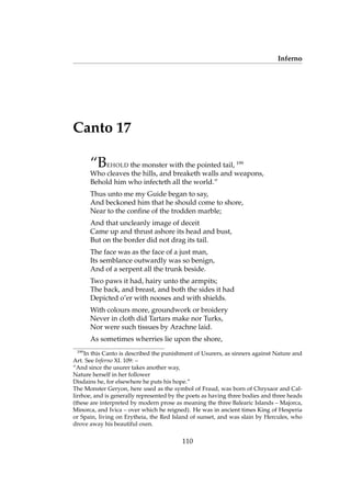 Inferno
Canto 17
“BEHOLD the monster with the pointed tail, 199
Who cleaves the hills, and breaketh walls and weapons,
Behold him who infecteth all the world.”
Thus unto me my Guide began to say,
And beckoned him that he should come to shore,
Near to the conﬁne of the trodden marble;
And that uncleanly image of deceit
Came up and thrust ashore its head and bust,
But on the border did not drag its tail.
The face was as the face of a just man,
Its semblance outwardly was so benign,
And of a serpent all the trunk beside.
Two paws it had, hairy unto the armpits;
The back, and breast, and both the sides it had
Depicted o’er with nooses and with shields.
With colours more, groundwork or broidery
Never in cloth did Tartars make nor Turks,
Nor were such tissues by Arachne laid.
As sometimes wherries lie upon the shore,
199
In this Canto is described the punishment of Usurers, as sinners against Nature and
Art. See Inferno XI. 109: –
“And since the usurer takes another way,
Nature herself in her follower
Disdains he, for elsewhere he puts his hope.”
The Monster Geryon, here used as the symbol of Fraud, was born of Chrysaor and Cal-
lirrhoe, and is generally represented by the poets as having three bodies and three heads
(these are interpreted by modern prose as meaning the three Balearic Islands – Majorca,
Minorca, and Ivica – over which he reigned). He was in ancient times King of Hesperia
or Spain, living on Erytheia, the Red Island of sunset, and was slain by Hercules, who
drove away his beautiful oxen.
110
 