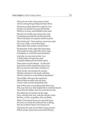 Dante Alighieri - Divine Comedy, Inferno 111
That part are in the water, part on land;
And as among the guzzling Germans there,
The beaver plants himself to wage his war;
So that vile monster lay upon the border,
Which is of stone, and shutteth in the sand.
His tail was wholly quivering in the void,
Contorting upwards the envenomed fork,
That in the guise of scorpion armed its point.
The Guide said: “Now perforce must turn aside
Our way a little, even to that beast
Malevolent, that yonder coucheth him.”
We therefore on the right side descended,
And made ten steps upon the outer verge,
Completely to avoid the sand and ﬂame;
And after we are come to him, I see
A little farther off upon the sand
A people sitting near the hollow place.
Then said to me the Master: “So that full
Experience of this round thou bear away,
Now go and see what their condition is.
There let thy conversation be concise;
Till thou returnest I will speak with him,
That he concede to us his stalwart shoulders.”
Thus farther still upon the outermost
Head of that seventh circle all alone
I went, where sat the melancholy folk.
Out of their eyes was gushing forth their woe;
This way, that way, they helped them with their hands
Now from the ﬂames and now from the hot soil.
Not otherwise in summer do the dogs,
Now with the foot, now with the muzzle, when
By ﬂeas, or ﬂies, or gadﬂies, they are bitten.
When I had turned mine eyes upon the faces
Of some, on whom the dolorous ﬁre is falling,
Not one of them I knew; but I perceived
That from the neck of each there hung a pouch,
Which certain colour had, and certain blazon;
 