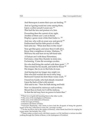 112 http://www.paskvil.com/
And thereupon it seems their eyes are feeding. 200
And as I gazing round me come among them,
Upon a yellow pouch I azure saw 201
That had the face and posture of a lion.
Proceeding then the current of my sight,
Another of them saw I, red as blood,
Display a goose more white than butter is. 202
And one, who with an azure sow and gravid 203
Emblazoned had his little pouch of white,
Said unto me: “What dost thou in this moat?
Now get thee gone; and since thou’rt still alive,
Know that a neighbour of mine, Vitaliano, 204
Will have his seat here on my left-hand side.
A Paduan am I with these Florentines;
Full many a time they thunder in mine ears,
Exclaiming, ‘Come the sovereign cavalier,
He who shall bring the satchel with three goats’ ”; 205
Then twisted he his mouth, and forth he thrust 206
His tongue, like to an ox that licks its nose.
And fearing lest my longer stay might vex
Him who had warned me not to tarry long,
Backward I turned me from those weary souls. 207
I found my Guide, who had already mounted
Upon the back of that wild animal,
And said to me: “Now be both strong and bold.
Now we descend by stairways such as these;
Mount thou in front, for I will be midway,
So that the tail may have no power to harm thee.”
200
Their love of gold still haunting them in the other world.
201
The arms of the Gianﬁgliacci of Florence.
202
The arms of the Ubbriachi of Florence.
203
The Scrovigni of Padua.
204
Vitaliano del Dente of Padua.
205
Giovanni Bujamonte, who seems to have had the ill-repute of being the greatest
usurer of his day, called here in irony the “soverign cavalier.”
206
As the ass-driver did in the streets of Florence, when Dante beat him for singing his
verses amiss. See Sachetti, Nov. CXV.
207
Dante makes as short work with these usurers, as if he had been a curious traveller
walking through the Ghetto of Rome, or the Judengasse of Frankfort.
 