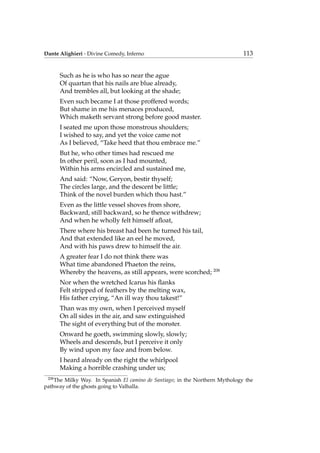 Dante Alighieri - Divine Comedy, Inferno 113
Such as he is who has so near the ague
Of quartan that his nails are blue already,
And trembles all, but looking at the shade;
Even such became I at those proffered words;
But shame in me his menaces produced,
Which maketh servant strong before good master.
I seated me upon those monstrous shoulders;
I wished to say, and yet the voice came not
As I believed, “Take heed that thou embrace me.”
But he, who other times had rescued me
In other peril, soon as I had mounted,
Within his arms encircled and sustained me,
And said: “Now, Geryon, bestir thyself;
The circles large, and the descent be little;
Think of the novel burden which thou hast.”
Even as the little vessel shoves from shore,
Backward, still backward, so he thence withdrew;
And when he wholly felt himself aﬂoat,
There where his breast had been he turned his tail,
And that extended like an eel he moved,
And with his paws drew to himself the air.
A greater fear I do not think there was
What time abandoned Phaeton the reins,
Whereby the heavens, as still appears, were scorched; 208
Nor when the wretched Icarus his ﬂanks
Felt stripped of feathers by the melting wax,
His father crying, “An ill way thou takest!”
Than was my own, when I perceived myself
On all sides in the air, and saw extinguished
The sight of everything but of the monster.
Onward he goeth, swimming slowly, slowly;
Wheels and descends, but I perceive it only
By wind upon my face and from below.
I heard already on the right the whirlpool
Making a horrible crashing under us;
208
The Milky Way. In Spanish El camino de Santiago; in the Northern Mythology the
pathway of the ghosts going to Valhalla.
 
