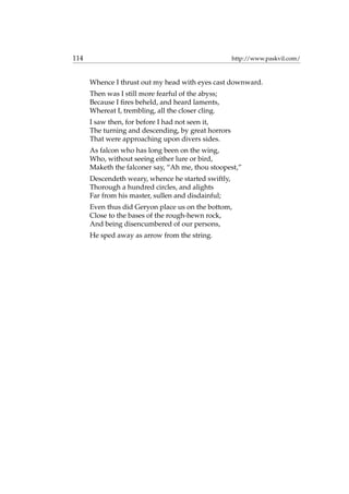 114 http://www.paskvil.com/
Whence I thrust out my head with eyes cast downward.
Then was I still more fearful of the abyss;
Because I ﬁres beheld, and heard laments,
Whereat I, trembling, all the closer cling.
I saw then, for before I had not seen it,
The turning and descending, by great horrors
That were approaching upon divers sides.
As falcon who has long been on the wing,
Who, without seeing either lure or bird,
Maketh the falconer say, “Ah me, thou stoopest,”
Descendeth weary, whence he started swiftly,
Thorough a hundred circles, and alights
Far from his master, sullen and disdainful;
Even thus did Geryon place us on the bottom,
Close to the bases of the rough-hewn rock,
And being disencumbered of our persons,
He sped away as arrow from the string.
 