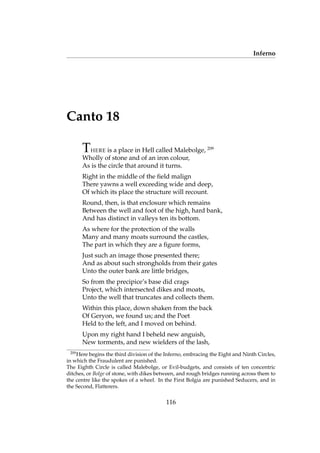 Inferno
Canto 18
THERE is a place in Hell called Malebolge, 209
Wholly of stone and of an iron colour,
As is the circle that around it turns.
Right in the middle of the ﬁeld malign
There yawns a well exceeding wide and deep,
Of which its place the structure will recount.
Round, then, is that enclosure which remains
Between the well and foot of the high, hard bank,
And has distinct in valleys ten its bottom.
As where for the protection of the walls
Many and many moats surround the castles,
The part in which they are a ﬁgure forms,
Just such an image those presented there;
And as about such strongholds from their gates
Unto the outer bank are little bridges,
So from the precipice’s base did crags
Project, which intersected dikes and moats,
Unto the well that truncates and collects them.
Within this place, down shaken from the back
Of Geryon, we found us; and the Poet
Held to the left, and I moved on behind.
Upon my right hand I beheld new anguish,
New torments, and new wielders of the lash,
209
Here begins the third division of the Inferno, embracing the Eight and Ninth Circles,
in which the Fraudulent are punished.
The Eighth Circle is called Malebolge, or Evil-budgets, and consists of ten concentric
ditches, or Bolge of stone, with dikes between, and rough bridges running across them to
the centre like the spokes of a wheel. In the First Bolgia are punished Seducers, and in
the Second, Flatterers.
116
 