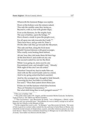 Dante Alighieri - Divine Comedy, Inferno 117
Wherewith the foremost Bolgia was replete.
Down at the bottom were the sinners naked;
This side the middle came they facing us,
Beyond it, with us, but with greater steps;
Even as the Romans, for the mighty host,
The year of Jubilee, upon the bridge, 210
Have chosen a mode to pass the people over;
For all upon one side towards the Castle 211
Their faces have, and go unto St. Peter’s;
On the other side they go towards the Mountain.
This side and that, along the livid stone
Beheld I horned demons with great scourges,
Who cruelly were beating them behind.
Ah me! how they did make them lift their legs
At the ﬁrst blows! and sooth not any one
The second waited for, nor for the third.
While I was going on, mine eyes by one
Encountered were; and straight I said: “Already
With sight of this one I am not unfed.”
Therefore I stayed my feet to make him out,
And with me the sweet Guide came to a stand,
And to my going somewhat back assented;
And he, the scourged one. thought to hide himself,
Lowering his face, but little it availed him;
For said I: “Thou that castest down thine eyes
If false are not the features which thou bearest;
Thou art Venedico Caccianimico; 212
But what doth bring thee to such pungent sauces?” 213
210
The year of Jubilee 1300.
211
The castle is the Castle of St. Angelo, and the mountain Monte Gianicolo. See Barlow,
Study of Dante p. 126. Others say Monte Giordano.
212
“This Caccinimico,” says Benvenuto da Imola, “was a Bolognese; a liberal, noble,
pleasant, and very powerful man.” Nevertheless he was so utterly corrupt as to sell his
sister, the fair Ghisola, to the Marquis of Este.
213
In the original the word is salse. “In Bologna,” says Benvenuto da Imola, “the name
of Salse is given to a certain valley outside the city, and near to Santa Maria in Monte, into
which the mortal remains of desperadoes, usurers, and other infamous persons are wont
to be thrown. Hence I have sometimes heard boys in Bologna say to each other, by way
of insult, ‘Your father was thrown into the Salse.’ ”
 