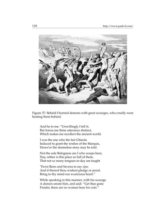 118 http://www.paskvil.com/
Figure 37: Beheld I horned demons with great scourges, who cruelly were
beating them behind.
And he to me: “Unwillingly I tell it;
But forces me thine utterance distinct,
Which makes me recollect the ancient world.
I was the one who the fair Ghisola
Induced to grant the wishes of the Marquis,
Howe’er the shameless story may be told.
Not the sole Bolognese am I who weeps here;
Nay, rather is this place so full of them,
That not so many tongues to-day are taught
’Twixt Reno and Savena to say sipa;
And if thereof thou wishest pledge or proof,
Bring to thy mind our avaricious heart.”
While speaking in this manner, with his scourge
A demon smote him, and said: “Get thee gone
Pander, there are no women here for coin.”
 