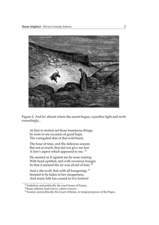 Dante Alighieri - Divine Comedy, Inferno 3
Figure 2: And lo! almost where the ascent began, a panther light and swift
exceedingly...
At ﬁrst in motion set those beauteous things;
So were to me occasion of good hope,
The variegated skin of that wild beast,
The hour of time, and the delicious season;
But not so much, that did not give me fear
A lion’s aspect which appeared to me. 13
He seemed as if against me he were coming
With head uplifted, and with ravenous hunger,
So that it seemed the air was afraid of him; 14
And a she-wolf, that with all hungerings 15
Seemed to be laden in her meagreness,
And many folk has caused to live forlorn!
13
Ambition; and politically the royal house of France.
14
Some editions read temesse, others tremesse.
15
Avarice; and politically the Court of Rome, or temporal power of the Popes.
 