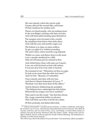 120 http://www.paskvil.com/
We were already where the narrow path
Crosses athwart the second dike, and forms
Of that a buttress for another arch.
Thence we heard people, who are making moan
In the next Bolgia, snorting with their muzzles,
And with their palms beating upon themselves
The margins were incrusted with a mould
By exhalation from below, that sticks there,
And with the eyes and nostrils wages war.
The bottom is so deep, no place sufﬁces
To give us sight of it, without ascending
The arch’s back, where most the crag impends.
Thither we came, and thence down in the moat
I saw a people smothered in a ﬁlth
That out of human privies seemed to ﬂow
And whilst below there with mine eye I search,
I saw one with his head so foul with ordure,
It was not clear if he were clerk or layman.
He screamed to me: “Wherefore art thou so eager
To look at me more than the other foul ones?”
And I to him: “Because, if I remember,
I have already seen thee with dry hair,
And thou’rt Alessio Interminei of Lucca; 216
Therefore I eye thee more than all the others.”
And he thereon, belabouring his pumpkin:
“The ﬂatteries have submerged me here below,
Wherewith my tongue was never surfeited.”
Then said to me the Guide: “See that thou thrust
Thy visage somewhat farther in advance,
That with thine eyes thou well the face attain
Of that uncleanly and dishevelled drab,
216
“Allessio Interminelli,” says Benvenuto da Imola, “a soldier, a nobleman, and of gen-
tle manners was of Lucca, and from his descended that tyrant Castruccio who ﬁlled all
Tuscany with fear, and was lord of Pisa, Lucca, and Pistoja, of whom Dante makes no
mention, because he became illustrious after the author’s death. Alessio took such de-
light in ﬂattery, that he could not open his mouth without ﬂattering. He besmeared ev-
erybody, even the lowest menials.”
The Ottimo says, that in the dialect of Lucca the head “was facetiously called a pumpkin.”
 