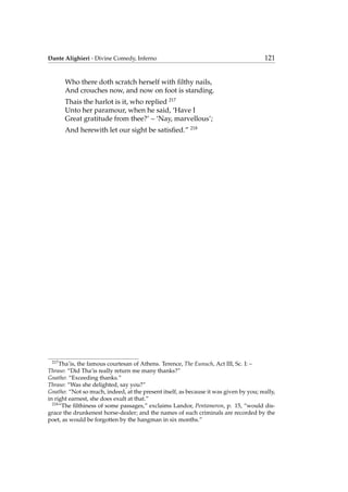 Dante Alighieri - Divine Comedy, Inferno 121
Who there doth scratch herself with ﬁlthy nails,
And crouches now, and now on foot is standing.
Thais the harlot is it, who replied 217
Unto her paramour, when he said, ‘Have I
Great gratitude from thee?’ – ‘Nay, marvellous’;
And herewith let our sight be satisﬁed.” 218
217
Tha’is, the famous courtesan of Athens. Terence, The Eunuch, Act III, Sc. I: –
Thraso: “Did Tha’is really return me many thanks?”
Gnatho: “Exceeding thanks.”
Thraso: “Was she delighted, say you?”
Gnatho: “Not so much, indeed, at the present itself, as because it was given by you; really,
in right earnest, she does exult at that.”
218
“The ﬁlthiness of some passages,” exclaims Landor, Pentameron, p. 15, “would dis-
grace the drunkenest horse-dealer; and the names of such criminals are recorded by the
poet, as would be forgotten by the hangman in six months.”
 