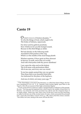 Inferno
Canto 19
OSIMON MAGUS, O forlorn disciples, 219
Ye who the things of God, which ought to be
The brides of holiness, rapaciously
For silver and for gold do prostitute,
Now it behoves for you the trumpet sound,
Because in this third Bolgia ye abide.
We had already on the following tomb
Ascended to that portion of the crag
Which o er the middle of the moat hangs plumb.
Wisdom supreme, O how great art thou showest
In heaven, in earth, and in the evil world,
And with what justice doth thy power distribute!
I saw upon the sides and on the bottom
The livid stone with perforations ﬁlled,
All of one size, and every one was round.
To me less ample seemed they not, nor greater
Than those that in my beautiful Saint John
Are fashioned for the place of the baptisers,
And one of which, not many years ago, 220
219
The Third Bolgia is devoted to the Simoniacs, so called from Simon Magus, the Sor-
cerer mentioned in Acts viii. 9, 18. Brunetto Latini touches lightly upon them in the
Tesoretto, XXI. 259, on account of their high ecclesiastical dignity.
220
Lami, in his Deliciae Eruditorum, makes a strange blunder in reference to this passage.
He says: “Not long ago the baptismal font, which stood in the middle of Saint John’s at
Florence, was removed; and in the pavement may still be seen the octagonal shape of
its ample outline. Dante says, that, when a boy, he fell into it and was near drowning;
or rather he fell into one of the circular basins of water, which surrounded the principal
font.” Upon this Arrivabeni, Comento Storico, p. 588, where I ﬁnd this extract, remarks:
“Not Dante, but Lami, staring at the moon, fell into the hole.”
124
 