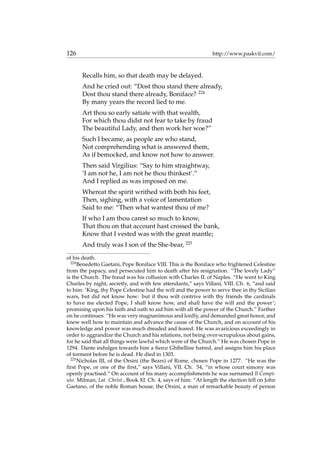 126 http://www.paskvil.com/
Recalls him, so that death may be delayed.
And he cried out: “Dost thou stand there already,
Dost thou stand there already, Boniface? 224
By many years the record lied to me.
Art thou so early satiate with that wealth,
For which thou didst not fear to take by fraud
The beautiful Lady, and then work her woe?”
Such I became, as people are who stand,
Not comprehending what is answered them,
As if bemocked, and know not how to answer.
Then said Virgilius: “Say to him straightway,
‘I am not he, I am not he thou thinkest’.”
And I replied as was imposed on me.
Whereat the spirit writhed with both his feet,
Then, sighing, with a voice of lamentation
Said to me: “Then what wantest thou of me?
If who I am thou carest so much to know,
That thou on that account hast crossed the bank,
Know that I vested was with the great mantle;
And truly was I son of the She-bear, 225
of his death.
224
Benedetto Gaetani, Pope Boniface VIII. This is the Boniface who frightened Celestine
from the papacy, and persecuted him to death after his resignation. “The lovely Lady”
is the Church. The fraud was his collusion with Charles II. of Naples. “He went to King
Charles by night, secretly, and with few attendants,” says Villani, VIII. Ch. 6, “and said
to him: ‘King, thy Pope Celestine had the will and the power to serve thee in thy Sicilian
wars, but did not know how: but if thou wilt contrive with thy friends the cardinals
to have me elected Pope, I shall know how, and shall have the will and the power’;
promising upon his faith and oath to aid him with all the power of the Church.” Farther
on he continues: “He was very magnanimous and lordly, and demanded great honor, and
knew well how to maintain and advance the cause of the Church, and on account of his
knowledge and power was much dreaded and feared. He was avaricious exceedingly in
order to aggrandize the Church and his relations, not being over-scrupulous about gains,
for he said that all things were lawful which were of the Church.” He was chosen Pope in
1294. Dante indulges towards him a ﬁerce Ghibelline hatred, and assigns him his place
of torment before he is dead. He died in 1303.
225
Nicholas III, of the Orsini (the Bears) of Rome, chosen Pope in 1277. “He was the
ﬁrst Pope, or one of the ﬁrst,” says Villani, VII. Ch. 54, “in whose court simony was
openly practised.” On account of his many accomplishments he was surnamed Il Compi-
uto. Milman, Lat. Christ., Book XI. Ch. 4, says of him: “At length the election fell on John
Gaetano, of the noble Roman house, the Orsini, a man of remarkable beauty of person
 