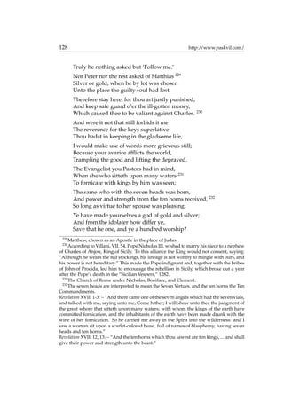 128 http://www.paskvil.com/
Truly he nothing asked but ‘Follow me.’
Nor Peter nor the rest asked of Matthias 229
Silver or gold, when he by lot was chosen
Unto the place the guilty soul had lost.
Therefore stay here, for thou art justly punished,
And keep safe guard o’er the ill-gotten money,
Which caused thee to be valiant against Charles. 230
And were it not that still forbids it me
The reverence for the keys superlative
Thou hadst in keeping in the gladsome life,
I would make use of words more grievous still;
Because your avarice afﬂicts the world,
Trampling the good and lifting the depraved.
The Evangelist you Pastors had in mind,
When she who sitteth upon many waters 231
To fornicate with kings by him was seen;
The same who with the seven heads was born,
And power and strength from the ten horns received, 232
So long as virtue to her spouse was pleasing.
Ye have made yourselves a god of gold and silver;
And from the idolater how differ ye,
Save that he one, and ye a hundred worship?
229
Matthew, chosen as an Apostle in the place of Judas.
230
According to Villani, VII. 54, Pope Nicholas III. wished to marry his niece to a nephew
of Charles of Anjou, King of Sicily. To this alliance the King would not consent, saying:
“Although he wears the red stockings, his lineage is not worthy to mingle with ours, and
his power is not hereditary.” This made the Pope indignant and, together with the bribes
of John of Procida, led him to encourage the rebellion in Sicily, which broke out a year
after the Pope’s death in the “Sicilian Vespers,” 1282.
231
The Church of Rome under Nicholas, Boniface, and Clement.
232
The seven heads are interpreted to mean the Seven Virtues, and the ten horns the Ten
Commandments.
Revelation XVII. 1-3: – “And there came one of the seven angels which had the seven vials,
and talked with me, saying unto me, Come hither; I will show unto thee the judgment of
the great whore that sitteth upon many waters; with whom the kings of the earth have
committed fornication, and the inhabitants of the earth have been made drunk with the
wine of her fornication. So he carried me away in the Spirit into the wilderness: and I
saw a woman sit upon a scarlet-colored beast, full of names of blasphemy, having seven
heads and ten horns.”
Revelation XVII. 12, 13: – “And the ten horns which thou sawest are ten kings, ... and shall
give their power and strength unto the beast.”
 