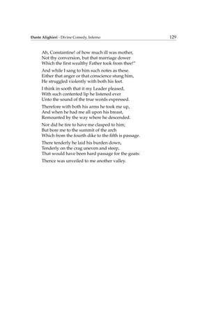 Dante Alighieri - Divine Comedy, Inferno 129
Ah, Constantine! of how much ill was mother,
Not thy conversion, but that marriage dower
Which the ﬁrst wealthy Father took from thee!”
And while I sang to him such notes as these.
Either that anger or that conscience stung him,
He struggled violently with both his feet.
I think in sooth that it my Leader pleased,
With such contented lip he listened ever
Unto the sound of the true words expressed.
Therefore with both his arms he took me up,
And when he had me all upon his breast,
Remounted by the way where he descended.
Nor did he tire to have me clasped to him;
But bore me to the summit of the arch
Which from the fourth dike to the ﬁfth is passage.
There tenderly he laid his burden down,
Tenderly on the crag uneven and steep,
That would have been hard passage for the goats:
Thence was unveiled to me another valley.
 