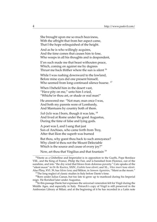 4 http://www.paskvil.com/
She brought upon me so much heaviness,
With the affright that from her aspect came,
That I the hope relinquished of the height.
And as he is who willingly acquires,
And the time comes that causes him to lose,
Who weeps in all his thoughts and is despondent,
E’en such made me that beast withouten peace,
Which, coming on against me by degrees
Thrust me back thither where the sun is silent 16
While I was rushing downward to the lowland,
Before mine eyes did one present himself,
Who seemed from long-continued silence hoarse. 17
When I beheld him in the desert vast,
“Have pity on me,” unto him I cried,
“Whiche’er thou art, or shade or real man!”
He answered me: “Not man; man once I was,
And both my parents were of Lombardy,
And Mantuans by country both of them.
Sub Julio was I born, though it was late, 18
And lived at Rome under the good Augustus,
During the time of false and lying gods.
A poet was I, and I sang that just
Son of Anchises, who came forth from Troy,
After that Ilion the superb was burned
But thou, why goest thou back to such annoyance?
Why climb’st thou not the Mount Delectable
Which is the source and cause of every joy?”
Now, art thou that Virgilius and that fountain 19
16
Dante as a Ghibelline and Imperialist is in opposition to the Guelfs, Pope Boniface
VIII., and the King of France, Philip the Fair, and is banished from Florence, out of the
sunshine, and into “the dry wind that blows from dolorous poverty.” Cato speaks of the
“silent moon” in De Re Rustica, XXIV., Evehito luna silenti; and XL., Vites inseri luna silenti.
Also Pliny, XVI. 39, has Silens luna; and Milton, in Samson Agonistes, “Silent as the moon.”
17
The long neglect of classic studies in Italy before Dante’s time.
18
Born under Julius Caesar, but too late to grow up to manhood during his Imperial
reign. He ﬂorished later under Augustus.
19
In this passage Dante but expresses the universal veneration felt for Virgil during the
Middle Ages, and especially in Italy. Petrarch’s copy of Virgil is still preserved in the
Ambrosian Library at Milan; and at the beginning of it he has recorded in a Latin note
 