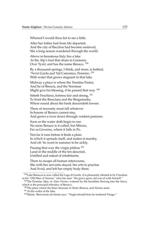 Dante Alighieri - Divine Comedy, Inferno 133
Whereof I would thou list to me a little.
After her father had from life departed,
And the city of Bacchus had become enslaved,
She a long season wandered through the world.
Above in beauteous Italy lies a lake
At the Alp’s foot that shuts in Germany
Over Tyrol, and has the name Benaco. 238
By a thousand springs, I think, and more, is bathed,
’Twixt Garda and Val Camonica, Pennino, 239
With water that grows stagnant in that lake.
Midway a place is where the Trentine Pastor,
And he of Brescia, and the Veronese
Might give his blessing, if he passed that way. 240
Sitteth Peschiera, fortress fair and strong, 241
To front the Brescians and the Bergamasks,
Where round about the bank descendeth lowest.
There of necessity must fall whatever
In bosom of Benaco cannot stay,
And grows a river down through verdant pastures.
Soon as the water doth begin to run
No more Benaco is it called, but Mincio,
Far as Governo, where it falls in Po.
Not far it runs before it ﬁnds a plain
In which it spreads itself, and makes it marshy,
And oft ’tis wont in summer to be sickly.
Passing that way the virgin pitiless 242
Land in the middle of the fen descried,
Untilled and naked of inhabitants;
There to escape all human intercourse,
She with her servants stayed, her arts to practise
And lived, and left her empty body there.
238
Lake Benacus is now called the Lago di Garda. It is pleasantly alluded to by Claudian
in his “Old Man of Verona,” who has seen “the grove grow old coeval with himself.”
239
The Pennine Alps, or Alpes Paenae, watered by the brooklets ﬂowing into the Sarca,
which is the principal tributary of Benaco.
240
The place where the three dioceses of Trent, Brescia, and Verona meet.
241
At the outlet of the lake.
242
Manto. Benvenuto da Imola says: “Virgin should here be rendered Virago.”
 