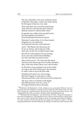 134 http://www.paskvil.com/
The men, thereafter, who were scattered round,
Collected in that place, which was made strong
By the lagoon it had on every side;
They built their city over those dead bones,
And, after her who ﬁrst the place selected,
Mantua named it, without other omen.
Its people once within more crowded were,
Ere the stupidity of Casalodi 243
From Pinamonte had received deceit.
Therefore I caution thee, if e’er thou hearest
Originate my city otherwise,
No falsehood may the verity defraud.”
And I: “My Master, thy discourses are
To me so certain, and so take my faith,
That unto me the rest would be spent coals.
But tell me of the people who are passing,
If any one note-worthy thou beholdest,
For only unto that my mind reverts.”
Then said he to me: “He who from the cheek
Thrusts out his beard upon his swarthy shoulders
Was, at the time when Greece was void of males,
So that there scarce remained one in the cradle,
An augur, and with Calchas gave the moment,
In Aulis, when to sever the ﬁrst cable.
Eryphylus his name was, and so sings
My lofty Tragedy in some part or other;
That knowest thou well, who knowest the whole of it.
The next, who is so slender in the ﬂanks,
Was Michael Scott, who of a verity 244
Of magical illusions knew the game.
243
Pinamonte dei Buonacossi, a bold, ambitious man, persuaded Alberto, Count of
Casalodi and Lord of Mantua, to banish to their estates the chief nobles of the city, and
then, stirring up a popular tumult, fell upon the rest, laying waste their houses, and
sending them into exile or to prison, and thus greatly depopulating the city.
244
“Michael Scott, the Magician,” says Benvuenuto da Imola, “practised divination at
the court of Frederick II., and dedicated to him a book on natural history, which I have
seen, and in which among other things he treats of Astrology, then deemed infallible...
It is said, moreover, that he foresaw his own death, but could not escape it. He had
prognosticated that he should be killed by the falling of a small stone upon his head, and
 