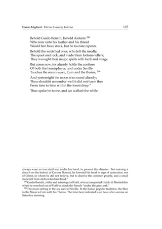 Dante Alighieri - Divine Comedy, Inferno 135
Behold Guido Bonatti, behold Asdente 245
Who now unto his leather and his thread
Would fain have stuck, but he too late repents.
Behold the wretched ones, who left the needle,
The spool and rock, and made them fortune-tellers;
They wrought their magic spells with herb and image.
But come now, for already holds the conﬁnes
Of both the hemispheres, and under Seville
Touches the ocean-wave, Cain and the thorns, 246
And yesternight the moon was round already;
Thou shouldst remember well it did not harm thee
From time to time within the forest deep.”
Thus spake he to me, and we walked the while.
always wore an iron skull-cap under his hood, to prevent this disaster. But entering a
church on the festival of Corpus Domini, he lowered his hood in sign of veneration, not
of Christ, in whom he did not believe, but to deceive the common people, and a small
stone fell from aloft on his bare head.”
245
Guido Bonatti, a tiler and astrologer of Forl`ı, who accompanied Guido di Montefeltro
when he marched out of Forl`ı to attack the French “under the great oak.”
246
The moon setting in the sea west of Seville. In the Italian popular tradition, the Man
in the Moon is Cain with his Thorns. The time here indicated is an hour after sunrise on
Saturday morning.
 