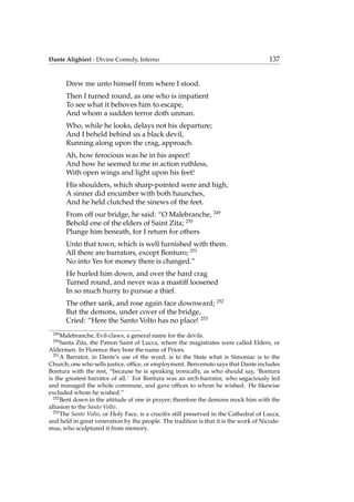Dante Alighieri - Divine Comedy, Inferno 137
Drew me unto himself from where I stood.
Then I turned round, as one who is impatient
To see what it behoves him to escape,
And whom a sudden terror doth unman.
Who, while he looks, delays not his departure;
And I beheld behind us a black devil,
Running along upon the crag, approach.
Ah, how ferocious was he in his aspect!
And how he seemed to me in action ruthless,
With open wings and light upon his feet!
His shoulders, which sharp-pointed were and high,
A sinner did encumber with both haunches,
And he held clutched the sinews of the feet.
From off our bridge, he said: “O Malebranche, 249
Behold one of the elders of Saint Zita; 250
Plunge him beneath, for I return for others
Unto that town, which is well furnished with them.
All there are barrators, except Bonturo; 251
No into Yes for money there is changed.”
He hurled him down, and over the hard crag
Turned round, and never was a mastiff loosened
In so much hurry to pursue a thief.
The other sank, and rose again face downward; 252
But the demons, under cover of the bridge,
Cried: “Here the Santo Volto has no place! 253
249
Malebranche, Evil-claws, a general name for the devils.
250
Santa Zita, the Patron Saint of Lucca, where the magistrates were called Elders, or
Aldermen. In Florence they bore the name of Priors.
251
A Barrator, in Dante’s use of the word, is to the State what is Simoniac is to the
Church; one who sells justice, ofﬁce, or employment. Benvenuto says that Dante includes
Bontura with the rest, “because he is speaking ironically, as who should say, ‘Bontura
is the greatest barrator of all.’ For Bontura was an arch-barrator, who sagaciously led
and managed the whole commune, and gave ofﬁces to whom he wished. He likewise
excluded whom he wished.”
252
Bent down in the attitude of one in prayer; therefore the demons mock him with the
allusion to the Santo Volto.
253
The Santo Volto, or Holy Face, is a cruciﬁx still preserved in the Cathedral of Lucca,
and held in great veneration by the people. The tradition is that it is the work of Nicode-
mus, who sculptured it from memory.
 