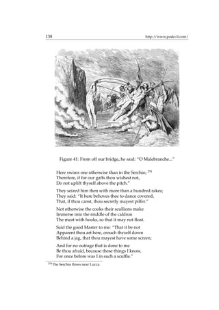 138 http://www.paskvil.com/
Figure 41: From off our bridge, he said: “O Malebranche...”
Here swims one otherwise than in the Serchio; 254
Therefore, if for our gaffs thou wishest not,
Do not uplift thyself above the pitch.”
They seized him then with more than a hundred rakes;
They said: “It here behoves thee to dance covered,
That, if thou canst, thou secretly mayest pilfer.”
Not otherwise the cooks their scullions make
Immerse into the middle of the caldron
The meat with hooks, so that it may not ﬂoat.
Said the good Master to me: “That it be not
Apparent thou art here, crouch thyself down
Behind a jag, that thou mayest have some screen;
And for no outrage that is done to me
Be thou afraid, because these things I know,
For once before was I in such a scufﬂe.”
254
The Serchio ﬂows near Lucca.
 