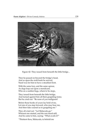 Dante Alighieri - Divine Comedy, Inferno 139
Figure 42: They issued from beneath the little bridge...
Then he passed on beyond the bridge’s head,
And as upon the sixth bank he arrived,
Need was for him to have a steadfast front.
With the same fury, and the same uproar,
As dogs leap out upon a mendicant,
Who on a sudden begs, where’er he stops,
They issued from beneath the little bridge,
And turned against him all their grappling-irons;
But he cried out: “Be none of you malignant!
Before those hooks of yours lay hold of me,
Let one of you step forward, who may hear me,
And then take counsel as to grappling me.”
They all cried out: “Let Malacoda go;”
Whereat one started, and the rest stood still,
And he came to him, saying: “What avails it?”
“Thinkest thou, Malacoda, to behold me
 