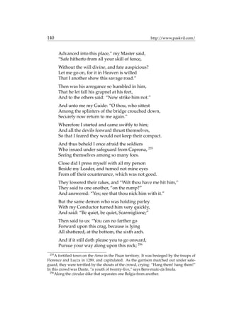 140 http://www.paskvil.com/
Advanced into this place,” my Master said,
“Safe hitherto from all your skill of fence,
Without the will divine, and fate auspicious?
Let me go on, for it in Heaven is willed
That I another show this savage road.”
Then was his arrogance so humbled in him,
That he let fall his grapnel at his feet,
And to the others said: “Now strike him not.”
And unto me my Guide: “O thou, who sittest
Among the splinters of the bridge crouched down,
Securely now return to me again.”
Wherefore I started and came swiftly to him;
And all the devils forward thrust themselves,
So that I feared they would not keep their compact.
And thus beheld I once afraid the soldiers
Who issued under safeguard from Caprona, 255
Seeing themselves among so many foes.
Close did I press myself with all my person
Beside my Leader, and turned not mine eyes
From off their countenance, which was not good.
They lowered their rakes, and “Wilt thou have me hit him,”
They said to one another, “on the rump?”
And answered: “Yes; see that thou nick him with it.”
But the same demon who was holding parley
With my Conductor turned him very quickly,
And said: “Be quiet, be quiet, Scarmiglione;”
Then said to us: “You can no farther go
Forward upon this crag, because is lying
All shattered, at the bottom, the sixth arch.
And if it still doth please you to go onward,
Pursue your way along upon this rock; 256
255
A fortiﬁed town on the Arno in the Pisan territory. It was besieged by the troops of
Florence and Lucca in 1289, and capitulated. As the garrison marched out under safe-
guard, they were terriﬁed by the shouts of the crowd, crying: “Hang them! hang them!”
In this crowd was Dante, “a youth of twenty-ﬁve,” says Benvenuto da Imola.
256
Along the circular dike that separates one Bolgia from another.
 