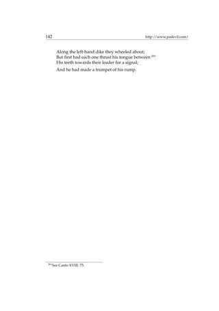 142 http://www.paskvil.com/
Along the left-hand dike they wheeled about;
But ﬁrst had each one thrust his tongue between 261
His teeth towards their leader for a signal;
And he had made a trumpet of his rump.
261
See Canto XVIII. 75.
 
