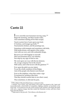 Inferno
Canto 22
IHAVE erewhile seen horsemen moving camp, 262
Begin the storming, and their muster make,
And sometimes starting off for their escape;
Vaunt-couriers have I seen upon your land,
O Aretines, and foragers go forth, 263
Tournaments stricken, and the joustings run,
Sometimes with trumpets and sometimes with bells,
With kettle-drums, and signals of the castles,
And with our own, and with outlandish things,
But never yet with bagpipe so uncouth
Did I see horsemen move, nor infantry,
Nor ship by any sign of land or star.
We went upon our way with the ten demons;
Ah, savage company! but in the church
With saints, and in the tavern with the gluttons! 264
Ever upon the pitch was my intent,
To see the whole condition of that Bolgia,
And of the people who therein were burned.
Even as the dolphins, when they make a sign
To mariners by arching of the back,
That they should counsel take to save their vessel,
Thus sometimes, to alleviate his pain,
262
The subject of the preceding Canto is continued in this.
263
Aretino, Vita di Dante, says, that Dante in his youth was present at the “great and
memorable battle, which befell at Campaldino, ﬁghting valiantly on horseback in the
front rank.” It was there he saw the vaunt-couriers of the Aretines, who began the battle
with such a vigorous charge, that they routed the Florentine cavalry, and drove them
back upon the infantry.
264
Equivalent to the proverb, “Do in Rome as the Romans do.”
143
 