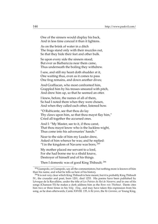 144 http://www.paskvil.com/
One of the sinners would display his back,
And in less time conceal it than it lightens.
As on the brink of water in a ditch
The frogs stand only with their muzzles out,
So that they hide their feet and other bulk.
So upon every side the sinners stood;
But ever as Barbariccia near them came,
Thus underneath the boiling they withdrew.
I saw, and still my heart doth shudder at it,
One waiting thus, even as it comes to pass
One frog remains, and down another dives;
And Grafﬁacan, who most confronted him,
Grappled him by his tresses smeared with pitch,
And drew him up, so that he seemed an otter.
I knew, before, the names of all of them,
So had I noted them when they were chosen,
And when they called each other, listened how.
“O Rubicante, see that thou do lay
Thy claws upon him, so that thou mayst ﬂay him,”
Cried all together the accursed ones.
And I: “My Master, see to it, if thou canst,
That thou mayst know who is the luckless wight,
Thus come into his adversaries’ hands.”
Near to the side of him my Leader drew,
Asked of him whence he was; and he replied:
“I in the kingdom of Navarre was born; 265
My mother placed me servant to a lord,
For she had borne me to a ribald knave,
Destroyer of himself and of his things.
Then I domestic was of good King Thibault; 266
265
Giampolo, or Ciampolo, say all the commentators; but nothing more is known of him
than his name, and what he tells us here of his history.
266
It is not very clear which King Thibault is here meant, but it is probably King Thibault
IV., the crusader and poet, born 1201, died 1253. His poems have been published by
L´eveque de la Ravalli`ere, under the title of Les Po´esies du Roi de Navarre; and in one of his
songs (Chanson 53) he makes a clerk address him as the Bons rois Thiebaut. Dante cites
him two or three times in his Volg. Eloq., and may have taken this expression from his
song, as he does afterwards, Canto XXVIII. 135, lo Re joves, the Re Giovane, or Young King,
 