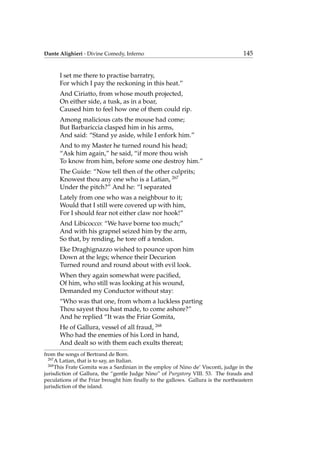 Dante Alighieri - Divine Comedy, Inferno 145
I set me there to practise barratry,
For which I pay the reckoning in this heat.”
And Ciriatto, from whose mouth projected,
On either side, a tusk, as in a boar,
Caused him to feel how one of them could rip.
Among malicious cats the mouse had come;
But Barbariccia clasped him in his arms,
And said: “Stand ye aside, while I enfork him.”
And to my Master he turned round his head;
“Ask him again,” he said, “if more thou wish
To know from him, before some one destroy him.”
The Guide: “Now tell then of the other culprits;
Knowest thou any one who is a Latian, 267
Under the pitch?” And he: “I separated
Lately from one who was a neighbour to it;
Would that I still were covered up with him,
For I should fear not either claw nor hook!”
And Libicocco: “We have borne too much;”
And with his grapnel seized him by the arm,
So that, by rending, he tore off a tendon.
Eke Draghignazzo wished to pounce upon him
Down at the legs; whence their Decurion
Turned round and round about with evil look.
When they again somewhat were paciﬁed,
Of him, who still was looking at his wound,
Demanded my Conductor without stay:
“Who was that one, from whom a luckless parting
Thou sayest thou hast made, to come ashore?”
And he replied “It was the Friar Gomita,
He of Gallura, vessel of all fraud, 268
Who had the enemies of his Lord in hand,
And dealt so with them each exults thereat;
from the songs of Bertrand de Born.
267
A Latian, that is to say, an Italian.
268
This Frate Gomita was a Sardinian in the employ of Nino de’ Visconti, judge in the
jurisdiction of Gallura, the “gentle Judge Nino” of Purgatory VIII. 53. The frauds and
peculations of the Friar brought him ﬁnally to the gallows. Gallura is the northeastern
jurisdiction of the island.
 
