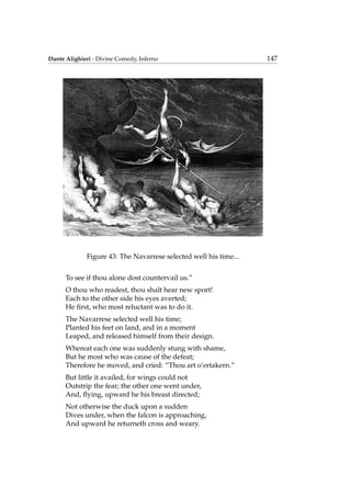Dante Alighieri - Divine Comedy, Inferno 147
Figure 43: The Navarrese selected well his time...
To see if thou alone dost countervail us.”
O thou who readest, thou shalt hear new sport!
Each to the other side his eyes averted;
He ﬁrst, who most reluctant was to do it.
The Navarrese selected well his time;
Planted his feet on land, and in a moment
Leaped, and released himself from their design.
Whereat each one was suddenly stung with shame,
But he most who was cause of the defeat;
Therefore he moved, and cried: “Thou art o’ertakern.”
But little it availed, for wings could not
Outstrip the fear; the other one went under,
And, ﬂying, upward he his breast directed;
Not otherwise the duck upon a sudden
Dives under, when the falcon is approaching,
And upward he returneth cross and weary.
 