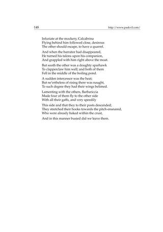 148 http://www.paskvil.com/
Infuriate at the mockery, Calcabrina
Flying behind him followed close, desirous
The other should escape, to have a quarrel.
And when the barrator had disappeared,
He turned his talons upon his companion,
And grappled with him right above the moat.
But sooth the other was a doughty sparhawk
To clapperclaw him well; and both of them
Fell in the middle of the boiling pond.
A sudden intercessor was the heat;
But ne’ertheless of rising there was naught,
To such degree they had their wings belimed.
Lamenting with the others, Barbariccia
Made four of them ﬂy to the other side
With all their gaffs, and very speedily
This side and that they to their posts descended;
They stretched their hooks towards the pitch-ensnared,
Who were already baked within the crust,
And in this manner busied did we leave them.
 