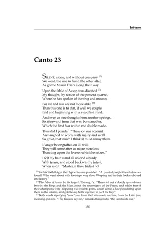 Inferno
Canto 23
SILENT, alone, and without company 270
We went, the one in front, the other after,
As go the Minor Friars along their way
Upon the fable of Aesop was directed 271
My thought, by reason of the present quarrel,
Where he has spoken of the frog and mouse;
For mo and issa are not more alike 272
Than this one is to that, if well we couple
End and beginning with a steadfast mind.
And even as one thought from another springs,
So afterward from that was born another,
Which the ﬁrst fear within me double made.
Thus did I ponder: “These on our account
Are laughed to scorn, with injury and scoff
So great, that much I think it must annoy them.
If anger be engrafted on ill-will,
They will come after us more merciless
Than dog upon the leveret which he seizes,”
I felt my hair stand all on end already
With terror, and stood backwardly intent,
When said I: “Master, if thou hidest not
270
In this Sixth Bolgia the Hypocrites are punished. “A painted people there below we
found, Who went about with footsteps very slow, Weeping and in their looks subdued
and weary.”
271
The Fables of Aesop, by Sir Roger L’Estrang, IV.: “There fell out a bloody quarrel once
betwixt the Frogs and the Mice, about the sovereignty of the Fenns; and whilst two of
their champions were disputing it at swords point, down comes a kite powdering upon
them in the interim, and gobbles up both together, to part the fray.”
272
Both words signifying “now”; mo, from the Latin modo; and issa, from the Latin ipsa;
meaning ipsa hora. “The Tuscans say mo,” remarks Benvenuto, “the Lombards issa.”
150
 