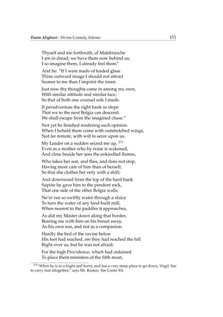 Dante Alighieri - Divine Comedy, Inferno 151
Thyself and me forthwith, of Malebranche
I am in dread; we have them now behind us;
I so imagine them, I already feel them”
And he: “If I were made of leaded glass
Thine outward image I should not attract
Sooner to me than I imprint the inner.
Just now thy thoughts came in among my own,
With similar attitude and similar face,
So that of both one counsel sole I made.
If peradventure the right bank so slope
That we to the next Bolgia can descend.
We shall escape from the imagined chase.”
Not yet he ﬁnished rendering such opinion.
When I beheld them come with outstretched wings,
Not far remote, with will to seize upon us.
My Leader on a sudden seized me up, 273
Even as a mother who by noise is wakened,
And close beside her sees the enkindled ﬂames,
Who takes her son, and ﬂies, and does not stop,
Having more care of him than of herself,
So that she clothes her only with a shift;
And downward from the top of the hard bank
Supine he gave him to the pendent rock,
That one side of the other Bolgia walls.
Ne’er ran so swiftly water through a sluice
To turn the water of any land-built mill,
When nearest to the paddles it approaches,
As did my Master down along that border,
Bearing me with him on his breast away,
As his own son, and not as a companion.
Hardly the bed of the ravine below
His feet had reached, ere they had reached the hill
Right over us; but he was not afraid;
For the high Providence, which had ordained
To place them ministers of the ﬁfth moat,
273
“When he is in a fright and hurry, and has a very steep place to go down, Virgil, has
to carry him altogether,” says Mr. Ruskin. See Canto XII.
 