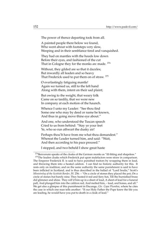 152 http://www.paskvil.com/
The power of thence departing took from all.
A painted people there below we found,
Who went about with footsteps very slow,
Weeping and in their semblance tired and vanquished.
They had on mantles with the hoods low down
Before their eyes, and fashioned of the cut
That in Cologne they for the monks arc made. 274
Without, they gilded are so that it dazzles;
But inwardly all leaden and so heavy
That Frederick used to put them on of straw. 275
O everlastingly fatiguing mantle!
Again we turned us, still to the left hand
Along with them, intent on their sad plaint;
But owing to the weight, that weary folk
Came on so tardily, that we were new
In company at each motion of the haunch.
Whence I unto my Leader: “See thou ﬁnd
Some one who may by deed or name be known,
And thus in going move thine eye about.”
And one, who understood the Tuscan speech
Cried to us from behind: “Stay ye your feet
Ye, who so run athwart the dusky air!
Perhaps thou’lt have from me what thou demandest.”
Whereat the Leader turned him, and said: “Wait,
And then according to his pace proceed.”
I stopped, and two beheld I show great haste
274
Benvenuto speaks of the cloaks of the German monks as “ill-ﬁtting and shapeless.”
275
The leaden cloaks which Frederick put upon malefactors were straw in comparison.
The Emperor Frederick II. is said to have punished traitors by wrapping them in lead,
and throwing them into a heated caldron. I can ﬁnd no historic authority for this. It
rests only on tradition; and on the same authority the same punishment is said to have
been inﬂicted in Scotland, and is thus described in the ballad of “Lord Soulis,” Scott’s
Ministrelsy of the Scottish Border, IV. 256: – “On a circle of stones they placed the pot, On a
circle of stones but barely nine; They heated it red and ﬁery hot, Till the burnished brass
did glimmer and shine. They roll’d him up in a sheet of lead, A sheet of lead for a funeral
pall, And plunged him into the caldron red, And melted him, – lead, and bones, and all.”
We get also a glimpse of this punishment in Ducange, Glo. Capa Plumbea, where he cites
the case in which one man tells another: “If our Holy Father the Pope knew the life you
are leading, he would have you put to death in a cloak of lead.”
 