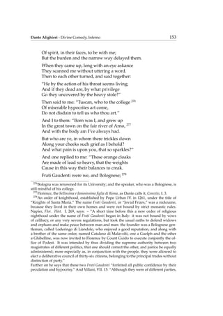 Dante Alighieri - Divine Comedy, Inferno 153
Of spirit, in their faces, to be with me;
But the burden and the narrow way delayed them.
When they came up, long with an eye askance
They scanned me without uttering a word.
Then to each other turned, and said together:
“He by the action of his throat seems living;
And if they dead are, by what privilege
Go they uncovered by the heavy stole?”
Then said to me: “Tuscan, who to the college 276
Of miserable hypocrites art come,
Do not disdain to tell us who thou art.”
And I to them: “Born was I, and grew up
In the great town on the fair river of Arno, 277
And with the body am I’ve always had.
But who are ye, in whom there trickles down
Along your cheeks such grief as I behold?
And what pain is upon you, that so sparkles?”
And one replied to me: “These orange cloaks
Are made of lead so heavy, that the weights
Cause in this way their balances to creak.
Frati Gaudenti were we, and Bolognese; 278
276
Bologna was renowned for its University; and the speaker, who was a Bolognese, is
still mindful of his college.
277
Florence, the bellissima e famosissima ﬁglia di Roma, as Dante calls it, Convito, I. 3.
278
An order of knighthood, established by Pope Urban IV. in 1261, under the title of
“Knights of Santa Maria.” The name Frati Gaudenti, or “Jovial Friars,” was a nickname,
because they lived in their own homes and were not bound by strict monastic rules.
Napier, Flor. Hist. I. 269, says: – “A short time before this a new order of religious
nighthood under the name of Frati Gaudenti began in Italy: it was not bound by vows
of celibacy, or any very severe regulations, but took the usual oaths to defend widows
and orphans and make peace between man and man: the founder was a Bolognese gen-
tleman, called Loderingo di Liandolo, who enjoyed a good reputation, and along with
a brother of the same order, named Catalano di Malavolti, one a Guelph and the other
a Ghibelline, was now invited to Florence by Count Guido to execute conjointly the of-
ﬁce of Podest. It was intended by thus dividing the supreme authority between two
magistrates of different politics, that one should correct the other, and justice be equally
administered; more especially as, in conjunction with the people, they were allowed to
elect a deliberative council of thirty-six citizens, belonging to the principal trades without
distinction of party.”
Farther on he says that these two Frati Gaudenti “forfeited all public conﬁdence by their
peculation and hypocrisy.” And Villani, VII. 13: “Although they were of different parties,
 