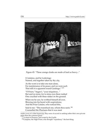 154 http://www.paskvil.com/
Figure 45: “These orange cloaks are made of lead so heavy...”
I Catalano, and he Loderingo
Named, and together taken by thy city,
As the wont is to take one man alone,
For maintenance of its peace; and we were such
That still it is apparent round Gardingo.” 279
“O Friars,” began I, “your iniquitous...”
But said no more; for to mine eyes there rushed
One cruciﬁed with three stakes on the ground.
When me he saw, he writhed himself all over,
Blowing into his beard with suspirations;
And the Friar Catalan, who noticed this,
Said to me: “This transﬁxed one, whom thou seest, 280
Counselled the Pharisees that it was meet
under cover of a false hypocrisy, they were of accord in seeking rather their own private
gains than the common good.”
279
A street in Florence, laid waste by the Guelfs.
280
Caiaphas, the High-Priest, who thought “expediency” the best thing.
 