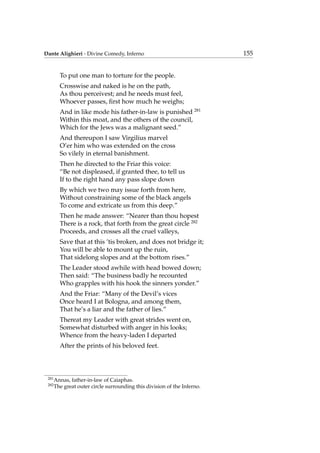 Dante Alighieri - Divine Comedy, Inferno 155
To put one man to torture for the people.
Crosswise and naked is he on the path,
As thou perceivest; and he needs must feel,
Whoever passes, ﬁrst how much he weighs;
And in like mode his father-in-law is punished 281
Within this moat, and the others of the council,
Which for the Jews was a malignant seed.”
And thereupon I saw Virgilius marvel
O’er him who was extended on the cross
So vilely in eternal banishment.
Then he directed to the Friar this voice:
“Be not displeased, if granted thee, to tell us
If to the right hand any pass slope down
By which we two may issue forth from here,
Without constraining some of the black angels
To come and extricate us from this deep.”
Then he made answer: “Nearer than thou hopest
There is a rock, that forth from the great circle 282
Proceeds, and crosses all the cruel valleys,
Save that at this ’tis broken, and does not bridge it;
You will be able to mount up the ruin,
That sidelong slopes and at the bottom rises.”
The Leader stood awhile with head bowed down;
Then said: “The business badly he recounted
Who grapples with his hook the sinners yonder.”
And the Friar: “Many of the Devil’s vices
Once heard I at Bologna, and among them,
That he’s a liar and the father of lies.”
Thereat my Leader with great strides went on,
Somewhat disturbed with anger in his looks;
Whence from the heavy-laden I departed
After the prints of his beloved feet.
281
Annas, father-in-law of Caiaphas.
282
The great outer circle surrounding this division of the Inferno.
 