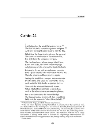 Inferno
Canto 24
IN that part of the youthful year wherein 283
The Sun his locks beneath Aquarius tempers, 284
And now the nights draw near to half the day,
What time the hoar-frost copies on the ground
The outward semblance of her sister white,
But little lasts the temper of her pen,
The husbandman, whose forage faileth him,
Rises, and looks, and seeth the champaign
All gleaming white, whereat he beats his ﬂank,
Returns in doors, and up and down laments,
Like a poor wretch, who knows not what to do;
Then he returns and hope revives again,
Seeing the world has changed its countenance
In little time, and takes his shepherd’s crook,
And forth the little lambs to pasture drives.
Thus did the Master ﬁll me with alarm
When I beheld his forehead so disturbed,
And to the ailment came as soon the plaster.
For as we came unto the ruined bridge
The Leader turned to me with that sweet look
Which at the mountain’s foot I ﬁrst beheld. 285
283
The Seventh Bolgia, in which Thieves are punished.
284
The sun enters Aquarius during the last half of January, when the Equinox is near,
and the hoar-frost in the morning looks like snow on the ﬁelds, but soon evaporates. If
Dante had been a monk of Monte Casino, illuminating a manuscript, he could not have
made a more clerkly and scholastic ﬂourish with his pen than this, nor have painted a
more beautiful picture than that which follows. The mediaeval poets are full of lovely
descriptions of Spring, which seems to blossom and sing through all their verses; but
none is more beautiful or suggestive than this, though serving only as an illustration.
285
In Canto I.
158
 
