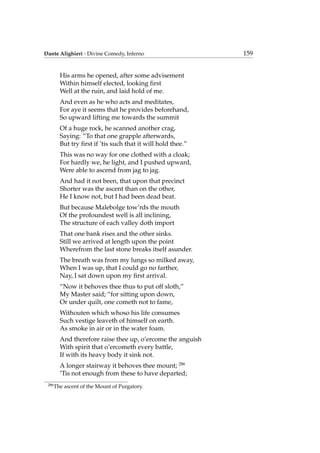 Dante Alighieri - Divine Comedy, Inferno 159
His arms he opened, after some advisement
Within himself elected, looking ﬁrst
Well at the ruin, and laid hold of me.
And even as he who acts and meditates,
For aye it seems that he provides beforehand,
So upward lifting me towards the summit
Of a huge rock, he scanned another crag,
Saying: “To that one grapple afterwards,
But try ﬁrst if ’tis such that it will hold thee.”
This was no way for one clothed with a cloak;
For hardly we, he light, and I pushed upward,
Were able to ascend from jag to jag.
And had it not been, that upon that precinct
Shorter was the ascent than on the other,
He I know not, but I had been dead beat.
But because Malebolge tow’rds the mouth
Of the profoundest well is all inclining,
The structure of each valley doth import
That one bank rises and the other sinks.
Still we arrived at length upon the point
Wherefrom the last stone breaks itself asunder.
The breath was from my lungs so milked away,
When I was up, that I could go no farther,
Nay, I sat down upon my ﬁrst arrival.
“Now it behoves thee thus to put off sloth,”
My Master said; “for sitting upon down,
Or under quilt, one cometh not to fame,
Withouten which whoso his life consumes
Such vestige leaveth of himself on earth.
As smoke in air or in the water foam.
And therefore raise thee up, o’ercome the anguish
With spirit that o’ercometh every battle,
If with its heavy body it sink not.
A longer stairway it behoves thee mount; 286
’Tis not enough from these to have departed;
286
The ascent of the Mount of Purgatory.
 