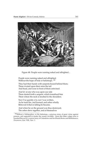Dante Alighieri - Divine Comedy, Inferno 161
Figure 48: People were running naked and affrighted...
People were running naked and affrighted.
Without the hope of hole or heliotrope. 288
They had their hands with serpents bound behind them;
These riveted upon their reins the tail
And head, and were in front of them entwined.
And lo! at one who was upon our side
There darted forth a serpent, which transﬁxed him
There where the neck is knotted to the shoulders.
Nor O so quickly e’er, nor I was written,
As he took ﬁre, and burned; and ashes wholly
Behoved it that in falling he became.
And when he on the ground was thus destroyed,
The ashes drew together, and of themselves
288
Without a hiding-place, or the heliotrope, a precious stone of great virtue against
poisons, and supposed to render the wearer invisible. Upon this latter vulgar error is
founded Boccaccio’s comical story of Calandrino and his friends Bruno and Buffulmacco,
Decameron, Gior. VIII., Nov. 3.
 