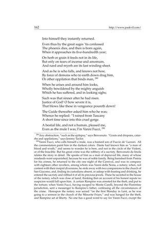 162 http://www.paskvil.com/
Into himself they instantly returned.
Even thus by the great sages ’tis confessed
The phoenix dies, and then is born again,
When it approaches its ﬁve-hundredth year;
On herb or grain it feeds not in its life,
But only on tears of incense and amomum,
And nard and myrrh are its last winding-sheet.
And as he is who falls, and knows not how,
By force of demons who to earth down drag him,
Or other oppilation that binds man, 289
When he arises and around him looks,
Wholly bewildered by the mighty anguish
Which he has suffered, and in looking sighs;
Such was that sinner after he had risen.
Justice of God! O how severe it is,
That blows like these in vengeance poureth down!
The Guide thereafter asked him who he was;
Whence he replied: “I rained from Tuscany
A short time since into this cruel gorge.
A bestial life, and not a human, pleased me,
Even as the mule I was; I’m Vanni Fucci, 290
289
Any obstruction, “such as the epilepsy,” says Benvenuto. “Gouts and dropsies, catar-
rhs and oppilations,” says Jeremy Taylor.
290
Vanni Fucci, who calls himself a mule, was a bastard son of Fuccio de’ Lazzari. All
the commentators paint him in the darkest colors. Dante had known him as “a man of
blood and wrath,” and seems to wonder he is here, and not in the circle of the Violent,
or of the Irascible. But his great crime was the robbery of a sacristy. Benvenuto da Imola
relates the story in detail. He speaks of him as a man of depraved life, many of whose
misdeeds went unpunished, because he was of noble family. Being banished from Pistoia
for his crimes, he returned to the city one night of the Carnival, and was in company
with eighteen other revellers, among whom was Vanni della Nona, a notary; when, not
content with their insipid diversions, he stole away with two companions to the church of
San Giacomo, and, ﬁnding its custodians absent, or asleep with feasting and drinking, he
entered the sacristy and robbed it of all its precious jewels. These he secreted in the house
of the notary, which was close at hand, thinking that on account of his honest repute no
suspicion would fall upon him. A certain Rampino was arrested for the theft, and put to
the torture; when Vanni Fucci, having escaped to Monte Carelli, beyond the Florentine
jurisdiction, sent a messenger to Rampino’s father, confessing all the circumstances of
the crime. Hereupon the notary was seized “on the ﬁrst Monday in Lent, as he was
going to a sermon in the church of the Minorite Friars,” and was hanged for the theft,
and Rampino set at liberty. No one has a good word to say for Vanni Fucci, except the
 
