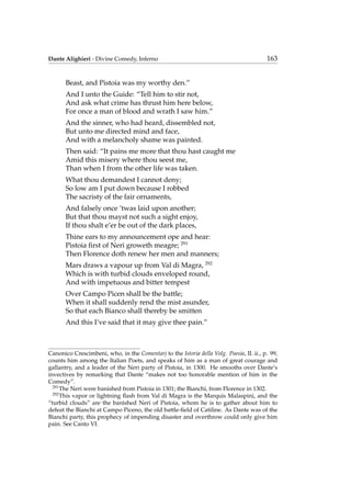 Dante Alighieri - Divine Comedy, Inferno 163
Beast, and Pistoia was my worthy den.”
And I unto the Guide: “Tell him to stir not,
And ask what crime has thrust him here below,
For once a man of blood and wrath I saw him.”
And the sinner, who had heard, dissembled not,
But unto me directed mind and face,
And with a melancholy shame was painted.
Then said: “It pains me more that thou hast caught me
Amid this misery where thou seest me,
Than when I from the other life was taken.
What thou demandest I cannot deny;
So low am I put down because I robbed
The sacristy of the fair ornaments,
And falsely once ’twas laid upon another;
But that thou mayst not such a sight enjoy,
If thou shalt e’er be out of the dark places,
Thine ears to my announcement ope and hear:
Pistoia ﬁrst of Neri groweth meagre; 291
Then Florence doth renew her men and manners;
Mars draws a vapour up from Val di Magra, 292
Which is with turbid clouds enveloped round,
And with impetuous and bitter tempest
Over Campo Picen shall be the battle;
When it shall suddenly rend the mist asunder,
So that each Bianco shall thereby be smitten
And this I’ve said that it may give thee pain.”
Canonico Crescimbeni, who, in the Comentarj to the Istoria della Volg. Poesia, II. ii., p. 99,
counts him among the Italian Poets, and speaks of him as a man of great courage and
gallantry, and a leader of the Neri party of Pistoia, in 1300. He smooths over Dante’s
invectives by remarking that Dante “makes not too honorable mention of him in the
Comedy”.
291
The Neri were banished from Pistoia in 1301; the Bianchi, from Florence in 1302.
292
This vapor or lightning ﬂash from Val di Magra is the Marquis Malaspini, and the
“turbid clouds” are the banished Neri of Pistoia, whom he is to gather about him to
defeat the Bianchi at Campo Piceno, the old battle-ﬁeld of Catiline. As Dante was of the
Bianchi party, this prophecy of impending disaster and overthrow could only give him
pain. See Canto VI.
 