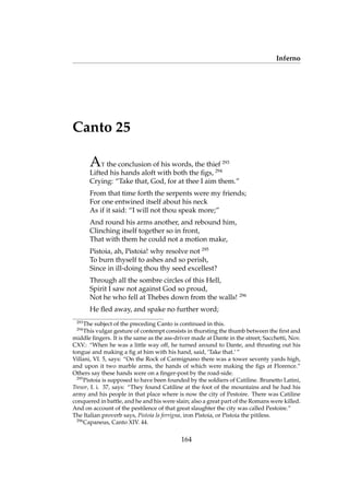 Inferno
Canto 25
AT the conclusion of his words, the thief 293
Lifted his hands aloft with both the ﬁgs, 294
Crying: “Take that, God, for at thee I aim them.”
From that time forth the serpents were my friends;
For one entwined itself about his neck
As if it said: “I will not thou speak more;”
And round his arms another, and rebound him,
Clinching itself together so in front,
That with them he could not a motion make,
Pistoia, ah, Pistoia! why resolve not 295
To burn thyself to ashes and so perish,
Since in ill-doing thou thy seed excellest?
Through all the sombre circles of this Hell,
Spirit I saw not against God so proud,
Not he who fell at Thebes down from the walls! 296
He ﬂed away, and spake no further word;
293
The subject of the preceding Canto is continued in this.
294
This vulgar gesture of contempt consists in thursting the thumb between the ﬁrst and
middle ﬁngers. It is the same as the ass-driver made at Dante in the street; Sacchetti, Nov.
CXV.: “When he was a little way off, he turned around to Dante, and thrusting out his
tongue and making a ﬁg at him with his hand, said, ‘Take that.’ ”
Villani, VI. 5, says: “On the Rock of Carmignano there was a tower seventy yards high,
and upon it two marble arms, the hands of which were making the ﬁgs at Florence.”
Others say these hands were on a ﬁnger-post by the road-side.
295
Pistoia is supposed to have been founded by the soldiers of Catiline. Brunetto Latini,
Tresor, I. i. 37, says: “They found Catiline at the foot of the mountains and he had his
army and his people in that place where is now the city of Pestoire. There was Catiline
conquered in battle, and he and his were slain; also a great part of the Romans were killed.
And on account of the pestilence of that great slaughter the city was called Pestoire.”
The Italian proverb says, Pistoia la ferrigna, iron Pistoia, or Pistoia the pitiless.
296
Capaneus, Canto XIV. 44.
164
 