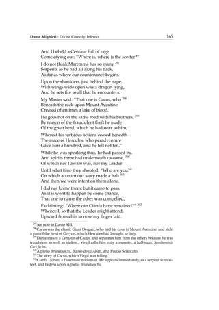 Dante Alighieri - Divine Comedy, Inferno 165
And I beheld a Centaur full of rage
Come crying out: “Where is, where is the scoffer?”
I do not think Maremma has so many 297
Serpents as he had all along his back,
As far as where our countenance begins.
Upon the shoulders, just behind the nape,
With wings wide open was a dragon lying,
And he sets ﬁre to all that he encounters.
My Master said: “That one is Cacus, who 298
Beneath the rock upon Mount Aventine
Created oftentimes a lake of blood.
He goes not on the same road with his brothers, 299
By reason of the fraudulent theft he made
Of the great herd, which he had near to him;
Whereat his tortuous actions ceased beneath
The mace of Hercules, who peradventure
Gave him a hundred, and he felt not ten.”
While he was speaking thus, he had passed by,
And spirits three had underneath us come, 300
Of which nor I aware was, nor my Leader
Until what time they shouted: “Who are you?”
On which account our story made a halt 301
And then we were intent on them alone.
I did not know them; but it came to pass,
As it is wont to happen by some chance,
That one to name the other was compelled,
Exclaiming: “Where can Cianfa have remained?” 302
Whence I, so that the Leader might attend,
Upward from chin to nose my ﬁnger laid.
297
See note in Canto XIII.
298
Cacus was the classic Giant Despair, who had his cave in Mount Aventine, and stole
a part of the herd of Geryon, which Hercules had brought to Italy.
299
Dante makes a Centaur of Cacus, and separates him from the others because he was
fraudulent as well as violent. Virgil calls him only a monster, a half-man, Semihominis
Caci facies.
300
Agnello Brunelleschi, Buoso degli Abati, and Puccio Sciancato.
301
The story of Cacus, which Virgil was telling.
302
Cianfa Donati, a Florentine nobleman. He appears immediately, as a serpent with six
feet, and fastens upon Agnello Brunelleschi.
 