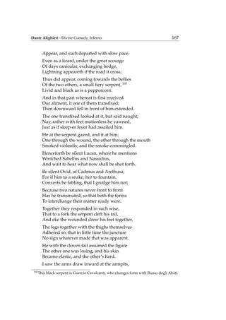 Dante Alighieri - Divine Comedy, Inferno 167
Appear, and such departed with slow pace.
Even as a lizard, under the great scourge
Of days canicular, exchanging hedge,
Lightning appeareth if the road it cross;
Thus did appear, coming towards the bellies
Of the two others, a small ﬁery serpent, 305
Livid and black as is a peppercorn.
And in that part whereat is ﬁrst received
Our aliment, it one of them transﬁxed;
Then downward fell in front of him extended.
The one transﬁxed looked at it, but said naught;
Nay, rather with feet motionless he yawned,
Just as if sleep or fever had assailed him.
He at the serpent gazed, and it at him;
One through the wound, the other through the mouth
Smoked violently, and the smoke commingled.
Henceforth be silent Lucan, where he mentions
Wretched Sabellus and Nassidius,
And wait to hear what now shall be shot forth.
Be silent Ovid, of Cadmus and Arethusa;
For if him to a snake, her to fountain,
Converts he fabling, that I grudge him not;
Because two natures never front to front
Has he transmuted, so that both the forms
To interchange their matter ready were.
Together they responded in such wise,
That to a fork the serpent cleft his tail,
And eke the wounded drew his feet together.
The legs together with the thighs themselves
Adhered so, that in little time the juncture
No sign whatever made that was apparent.
He with the cloven tail assumed the ﬁgure
The other one was losing, and his skin
Became elastic, and the other’s hard.
I saw the arms draw inward at the armpits,
305
This black serpent is Guercio Cavalcanti, who changes form with Buoso degli Abati.
 