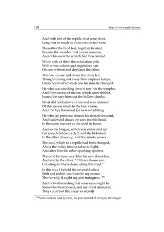 168 http://www.paskvil.com/
And both feet of the reptile, that were short,
Lengthen as much as those contracted were.
Thereafter the hind feet, together twisted,
Became the member that a man conceals,
And of his own the wretch had two created.
While both of them the exhalation veils
With a new colour, and engenders hair
On one of them and depilates the other,
The one uprose and down the other fell,
Though turning not away their impious lamps,
Underneath which each one his muzzle changed.
He who was standing drew it tow’rds the temples,
And from excess of matter, which came thither,
Issued the ears from out the hollow cheeks;
What did not backward run and was retained
Of that excess made to the face a nose,
And the lips thickened far as was beﬁtting.
He who lay prostrate thrusts his muzzle forward,
And backward draws the ears into his head,
In the same manner as the snail its horns
And so the tongue, which was entire and apt
For speech before, is cleft, and the bi-forked
In the other closes up, and the smoke ceases.
The soul, which to a reptile had been changed,
Along the valley hissing takes to ﬂight,
And after him the other speaking sputters.
Then did he turn upon him his new shoulders,
And said to the other: “I’ll have Buoso run,
Crawling as I have done, along this road.”
In this way I beheld the seventh ballast
Shift and reshift, and here be my excuse
The novelty, if aught my pen transgress. 306
And notwithstanding that mine eyes might be
Somewhat bewildered, and my mind dismayed,
They could not ﬂee away so secretly
306
Some editions read la penna, the pen, instead of la lingua, the tongue.
 
