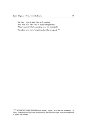 Dante Alighieri - Divine Comedy, Inferno 169
But that I plainly saw Puccio Sciancato;
And he it was who sole of three companions,
Which came in the beginning, was not changed;
The other was he whom thou, Gaville, weepest. 307
307
Gaville was a village in the Valdarno, where Guercio Cavalcanti was murdered. The
family took vengeance upon the inhabitants in the old Italian style, thus causing Gaville
to lament the murder.
 